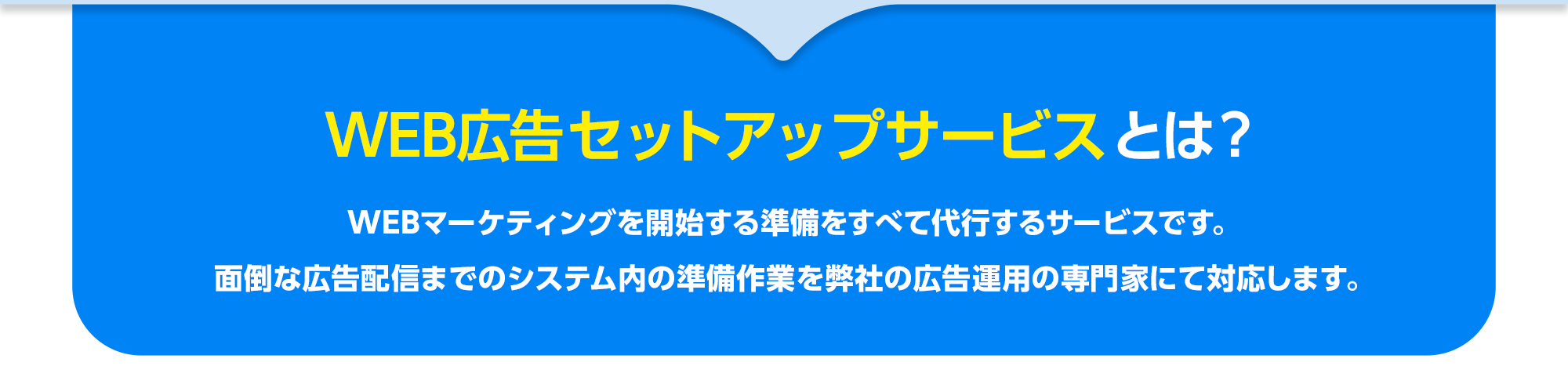 WEB広告セットアップサービスとは？WEBマーケティングを開始する準備をすべて代行するサービスです。
        面倒な広告配信までのシステム内の準備作業を弊社の広告運用の専門家にて対応します。