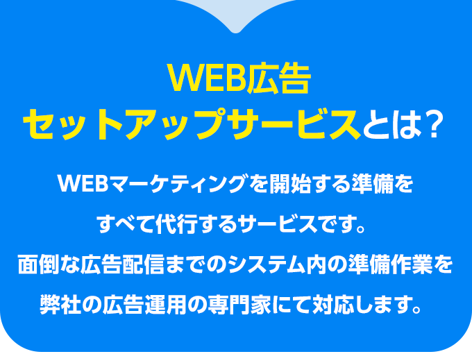 WEB広告セットアップサービスとは？WEBマーケティングを開始する準備をすべて代行するサービスです。
    面倒な広告配信までのシステム内の準備作業を弊社の広告運用の専門家にて対応します。